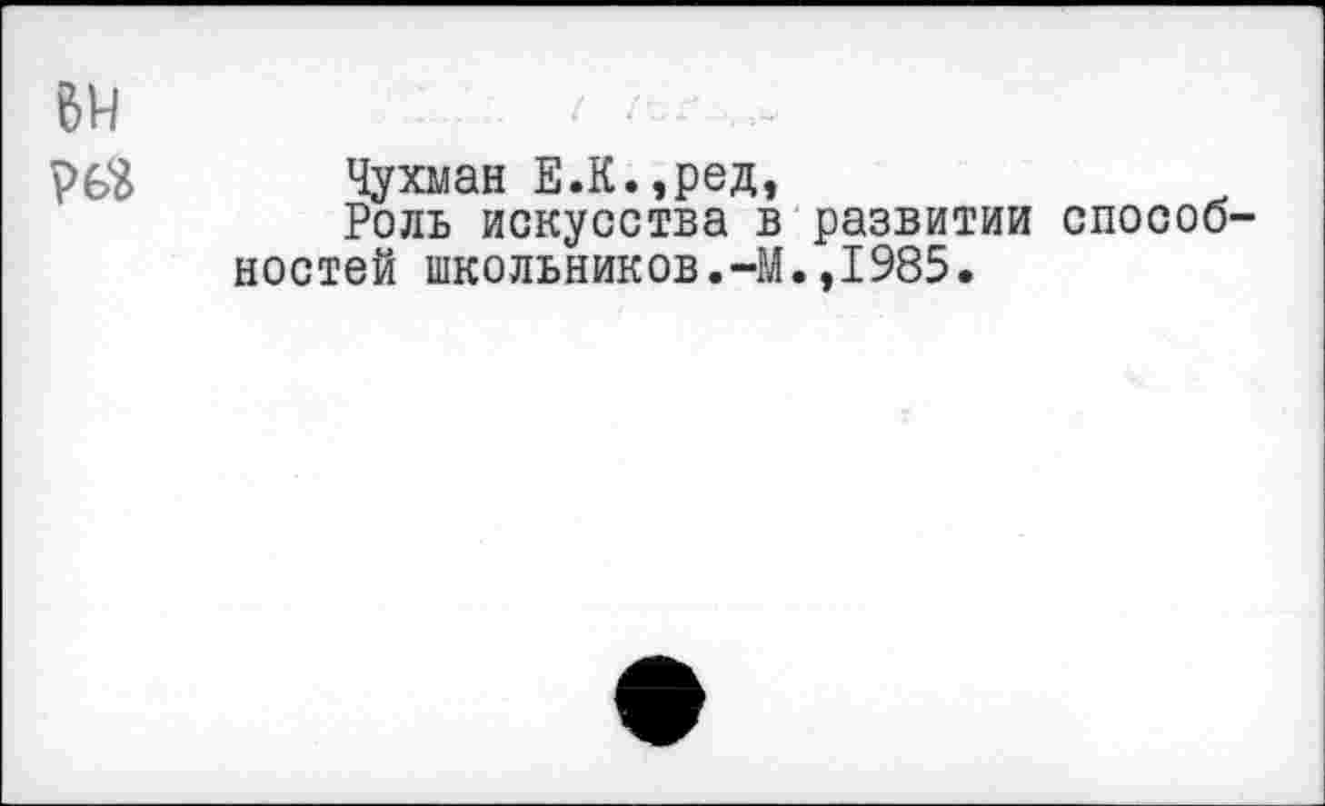 ﻿6Н	•	- >“
рбй Чухман Е.К.,ред,
Роль искусства в развитии способ' ностей школьников.-М.,1985.